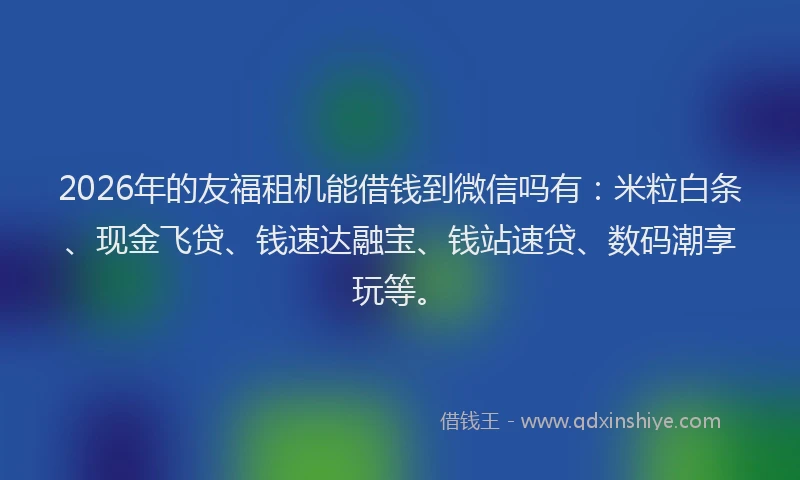 2026年的友福租机能借钱到微信吗有：米粒白条、现金飞贷、钱速达融宝、钱站速贷、数码潮享玩等。