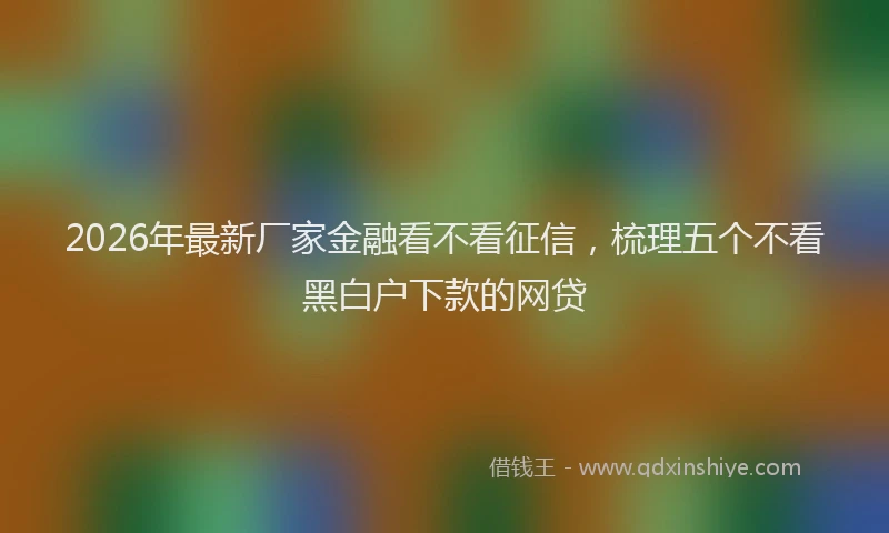 2026年最新厂家金融看不看征信，梳理五个不看黑白户下款的网贷