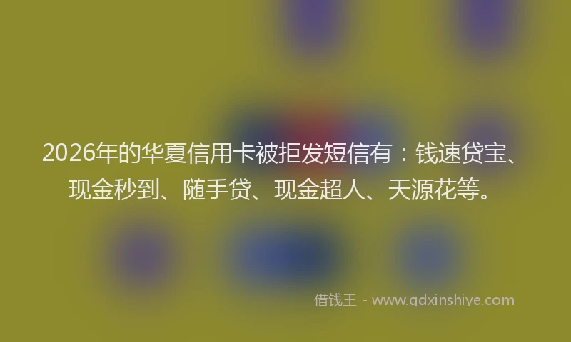 2026年的华夏信用卡被拒发短信有：钱速贷宝、现金秒到、随手贷、现金超人、天源花等。