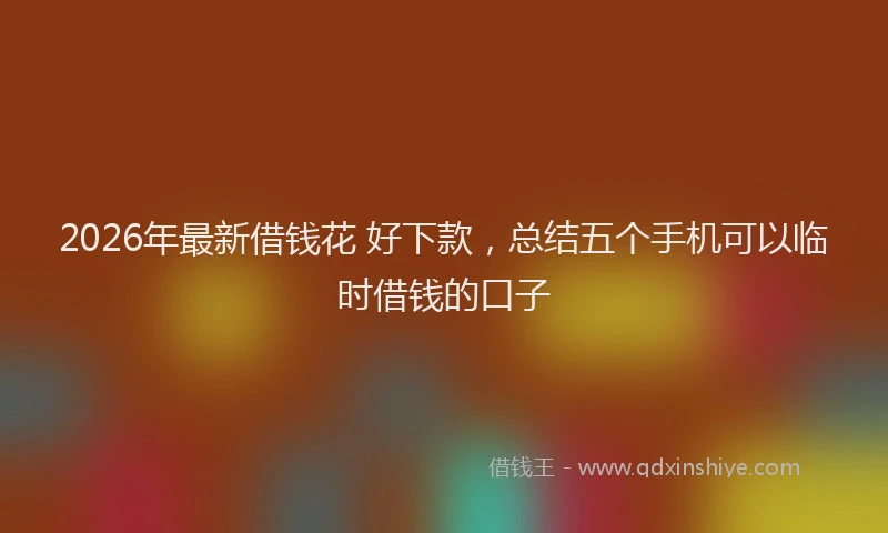 2026年最新借钱花 好下款，总结五个手机可以临时借钱的口子