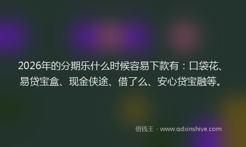 2026年的分期乐什么时候容易下款有：口袋花、易贷宝盒、现金侠途、借了么、安心贷宝融等。