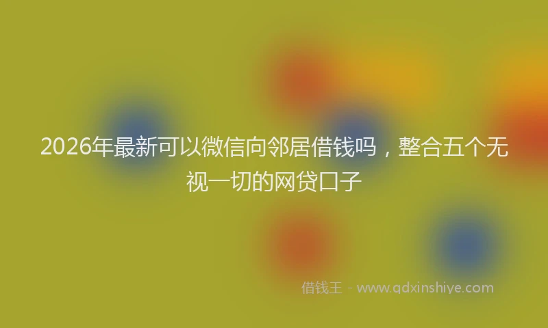 2026年最新可以微信向邻居借钱吗，整合五个无视一切的网贷口子