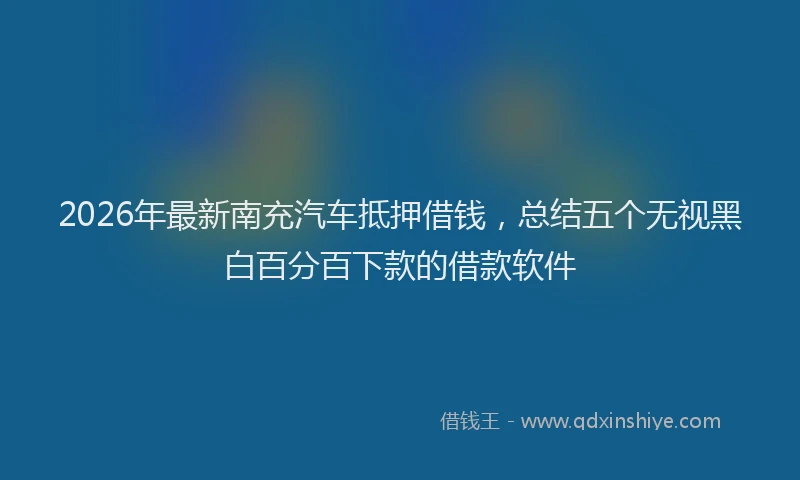 2026年最新南充汽车抵押借钱，总结五个无视黑白百分百下款的借款软件