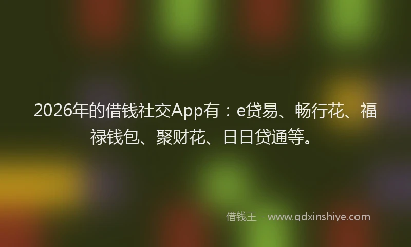 2026年的借钱社交App有：e贷易、畅行花、福禄钱包、聚财花、日日贷通等。