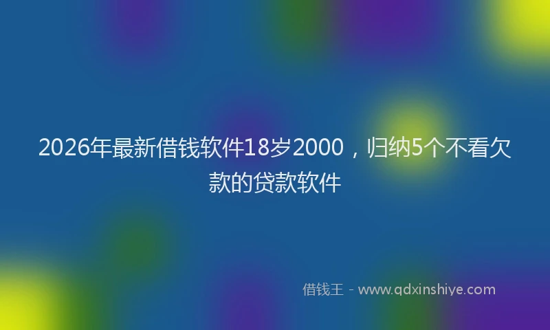 2026年最新借钱软件18岁2000，归纳5个不看欠款的贷款软件