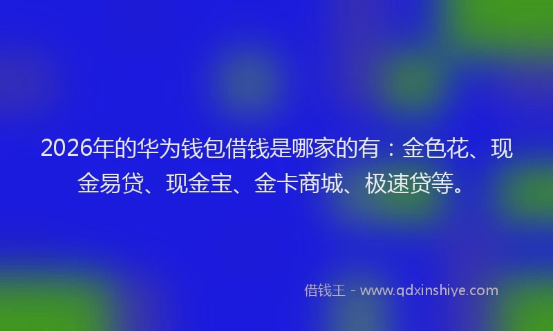 2026年的华为钱包借钱是哪家的有：金色花、现金易贷、现金宝、金卡商城、极速贷等。