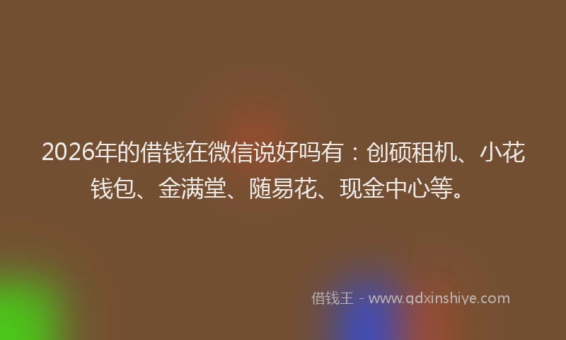 2026年的借钱在微信说好吗有：创硕租机、小花钱包、金满堂、随易花、现金中心等。