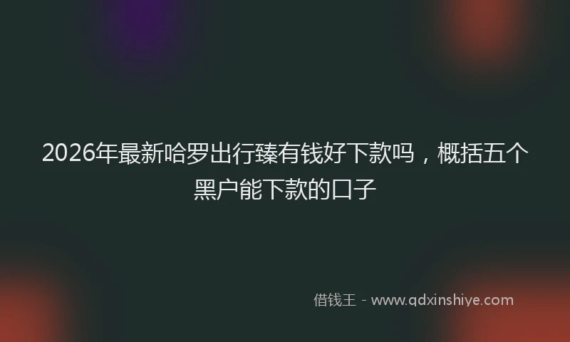 2026年最新哈罗出行臻有钱好下款吗，概括五个黑户能下款的口子