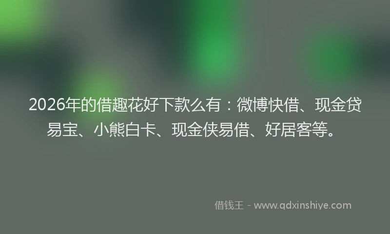 2026年的借趣花好下款么有：微博快借、现金贷易宝、小熊白卡、现金侠易借、好居客等。