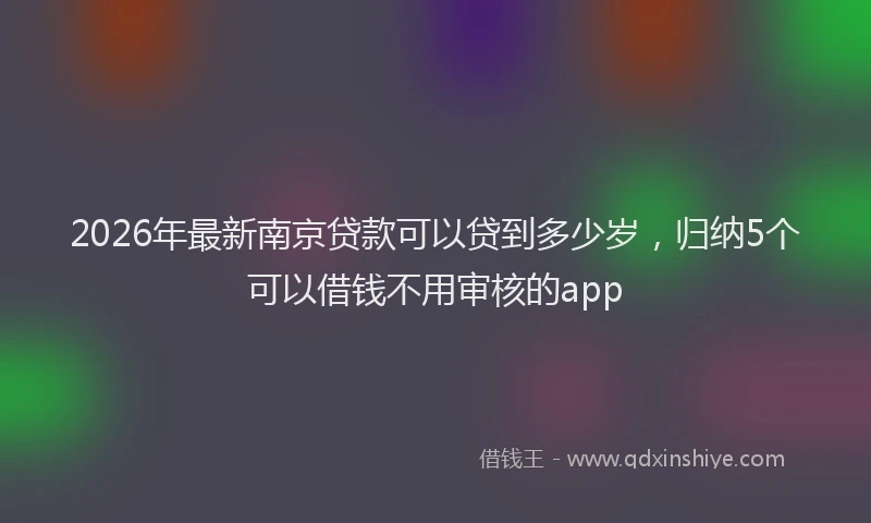 2026年最新南京贷款可以贷到多少岁，归纳5个可以借钱不用审核的app