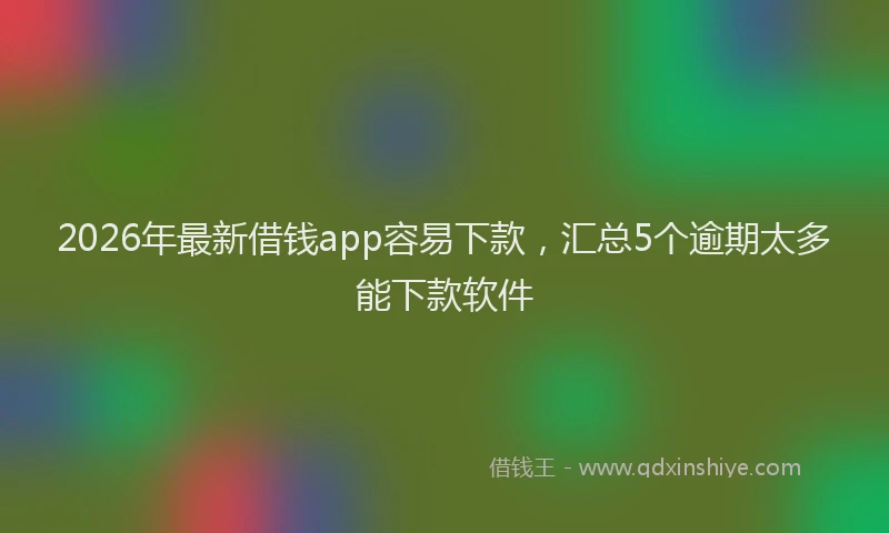 2026年最新借钱app容易下款，汇总5个逾期太多能下款软件