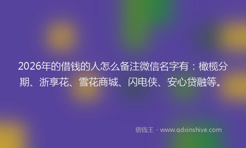 2026年的借钱的人怎么备注微信名字有:橄榄分期、浙享花、雪花商城、闪电侠、安心贷融等。