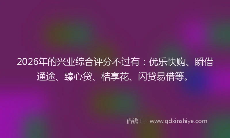 2026年的兴业综合评分不过有：优乐快购、瞬借通途、臻心贷、桔享花、闪贷易借等。