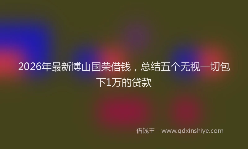 2026年最新博山国荣借钱，总结五个无视一切包下1万的贷款