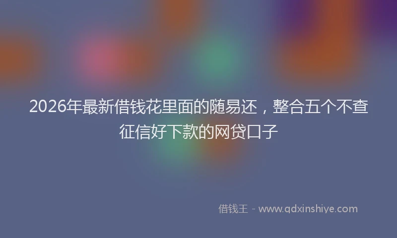 2026年最新借钱花里面的随易还,整合五个不查征信好下款的网贷口子