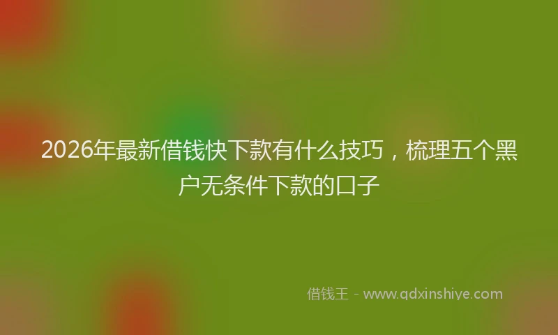 2026年最新借钱快下款有什么技巧，梳理五个黑户无条件下款的口子