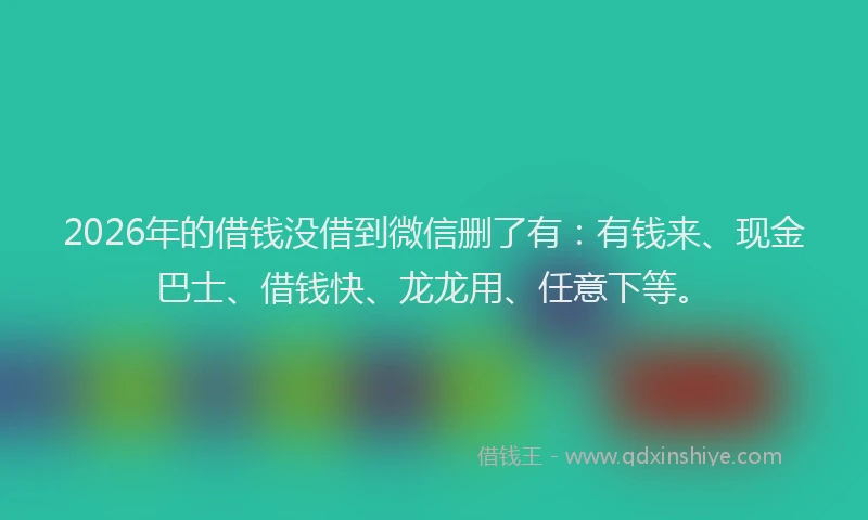 2026年的借钱没借到微信删了有:有钱来、现金巴士、借钱快、龙龙用、任意下等。
