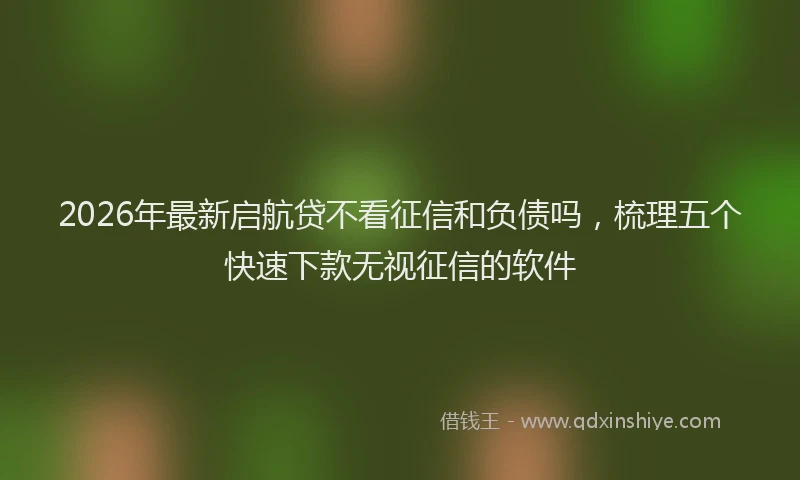 2026年最新启航贷不看征信和负债吗，梳理五个快速下款无视征信的软件