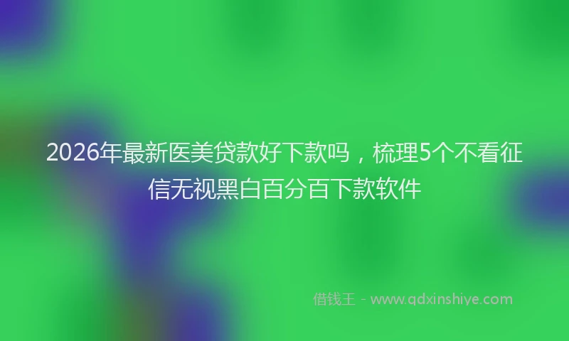 2026年最新医美贷款好下款吗，梳理5个不看征信无视黑白百分百下款软件