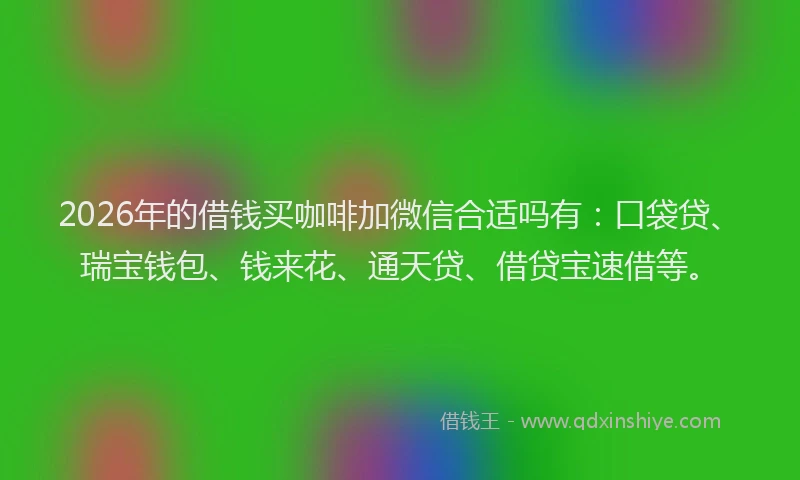 2026年的借钱买咖啡加微信合适吗有:口袋贷、瑞宝钱包、钱来花、通天贷、借贷宝速借等。