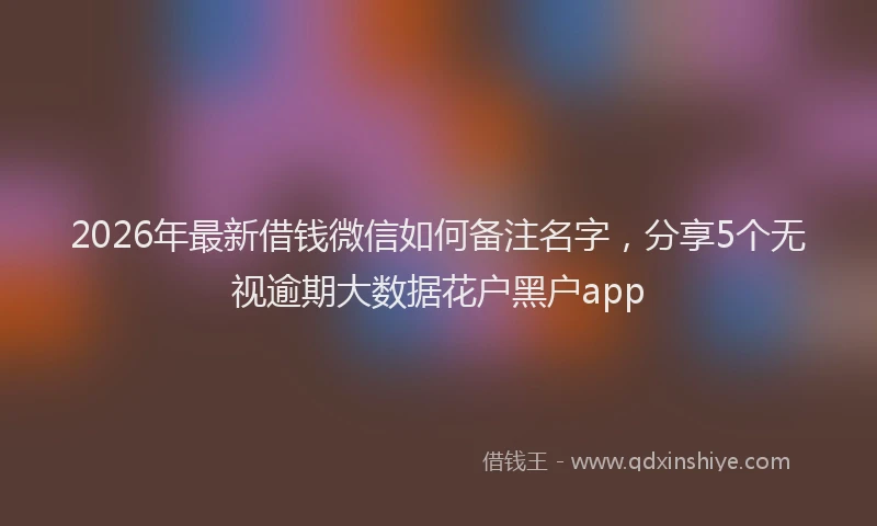 2026年最新借钱微信如何备注名字，分享5个无视逾期大数据花户黑户app