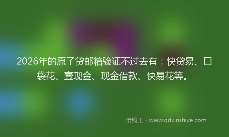 2026年的原子贷邮箱验证不过去有：快贷易、口袋花、壹现金、现金借款、快易花等。
