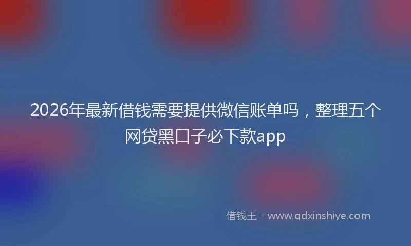 2026年最新借钱需要提供微信账单吗,整理五个网贷黑口子必下款app