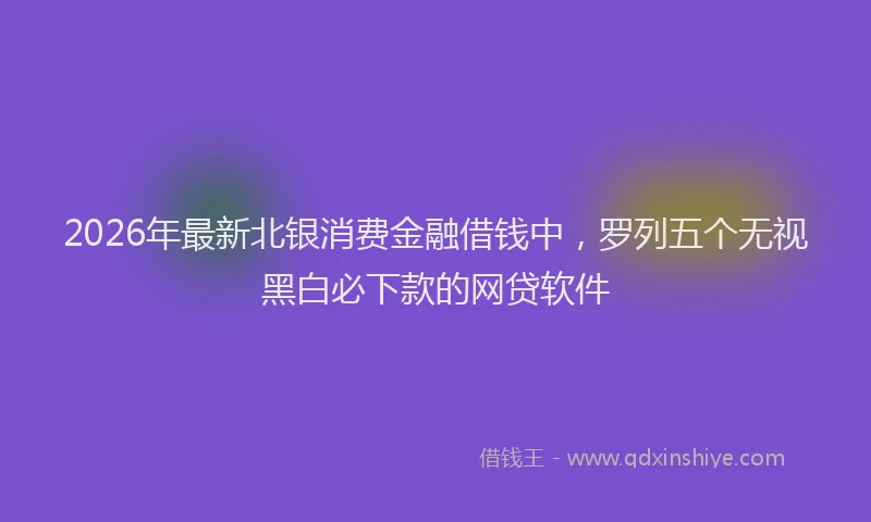 2026年最新北银消费金融借钱中，罗列五个无视黑白必下款的网贷软件