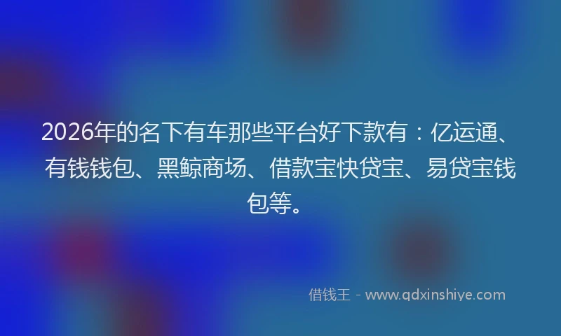 2026年的名下有车那些平台好下款有：亿运通、有钱钱包、黑鲸商场、借款宝快贷宝、易贷宝钱包等。