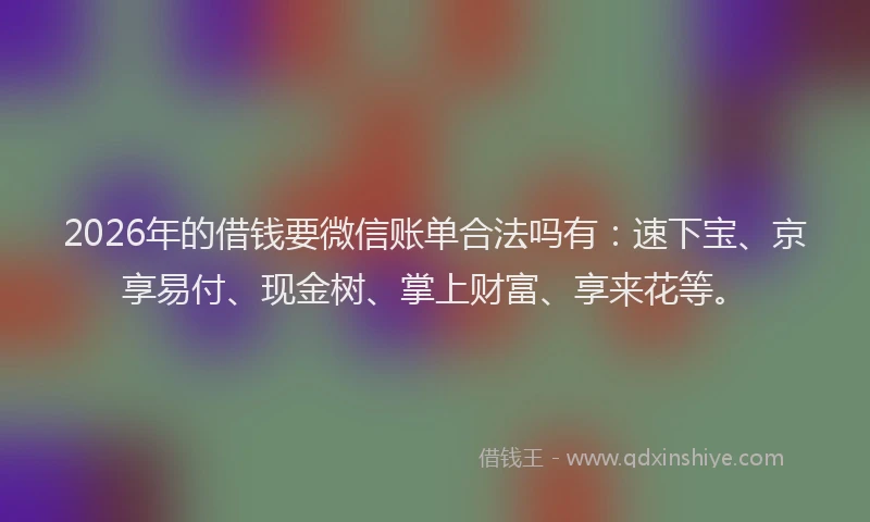 2026年的借钱要微信账单合法吗有：速下宝、京享易付、现金树、掌上财富、享来花等。