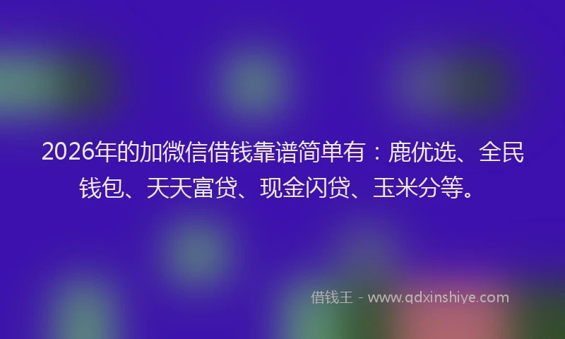 2026年的加微信借钱靠谱简单有：鹿优选、全民钱包、天天富贷、现金闪贷、玉米分等。