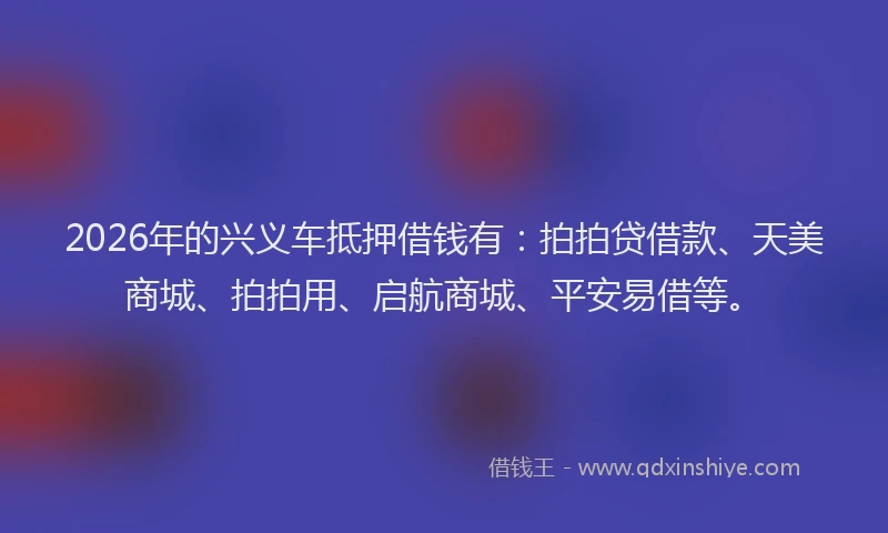 2026年的兴义车抵押借钱有：拍拍贷借款、天美商城、拍拍用、启航商城、平安易借等。
