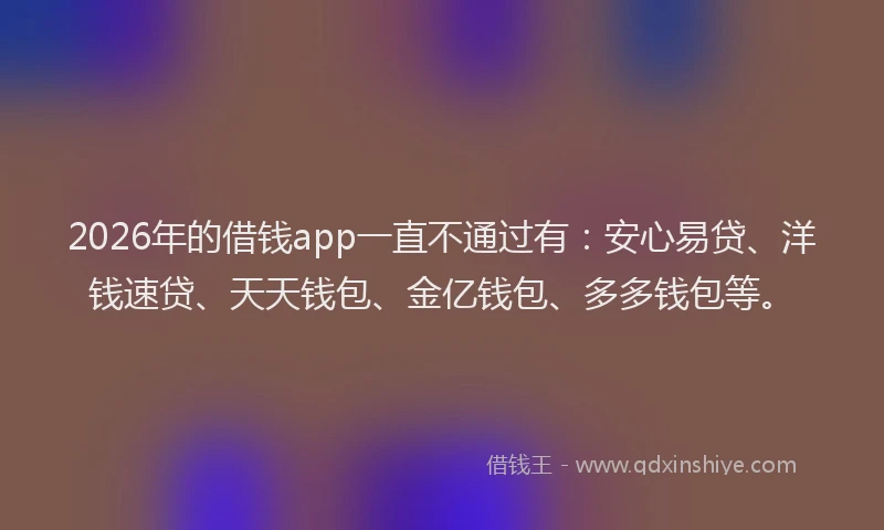 2026年的借钱app一直不通过有:安心易贷、洋钱速贷、天天钱包、金亿钱包、多多钱包等。