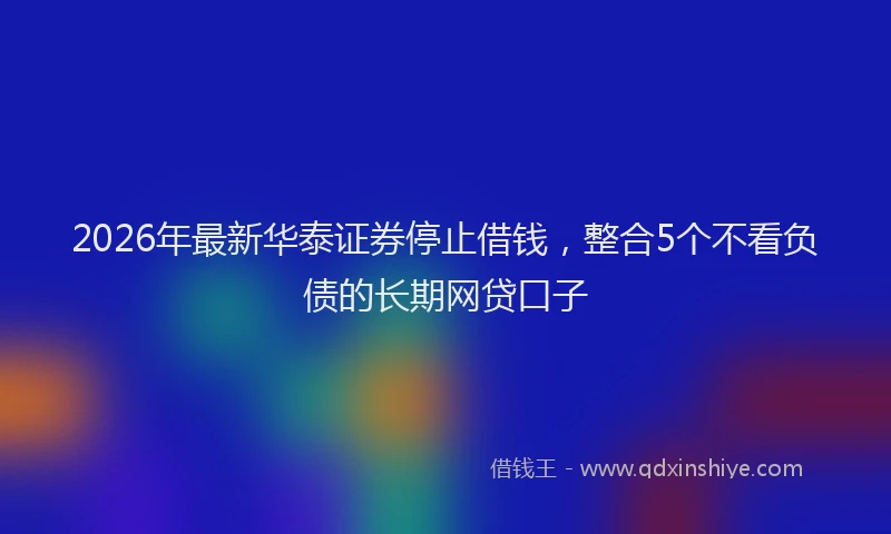 2026年最新华泰证券停止借钱，整合5个不看负债的长期网贷口子
