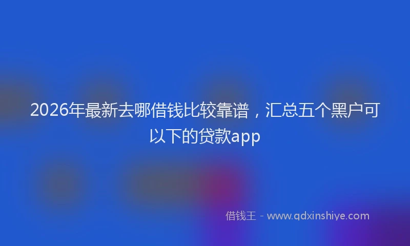 2026年最新去哪借钱比较靠谱，汇总五个黑户可以下的贷款app