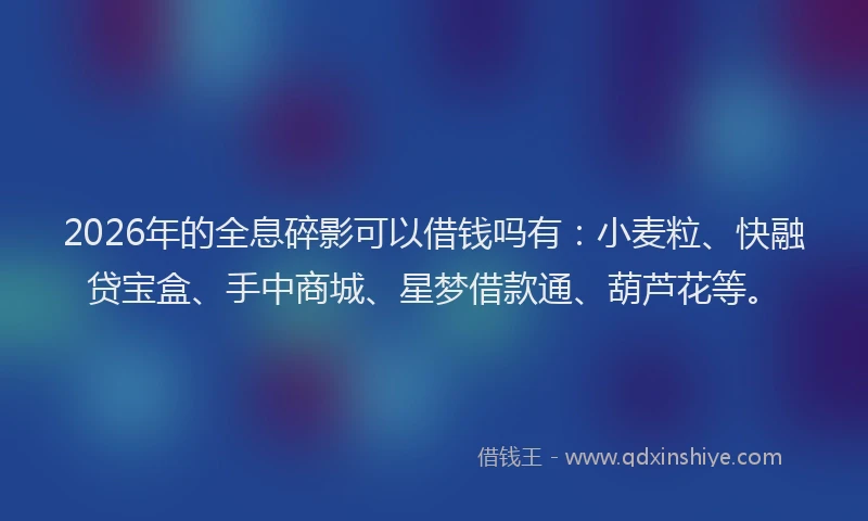 2026年的全息碎影可以借钱吗有:小麦粒、快融贷宝盒、手中商城、星梦借款通、葫芦花等。