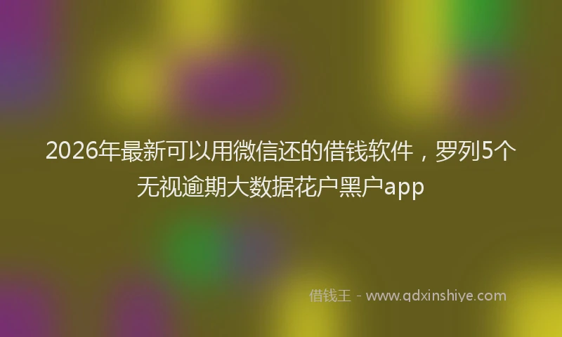 2026年最新可以用微信还的借钱软件,罗列5个无视逾期大数据花户黑户app