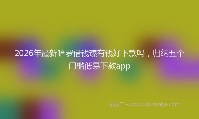 2026年最新哈罗借钱臻有钱好下款吗,归纳五个门槛低易下款app