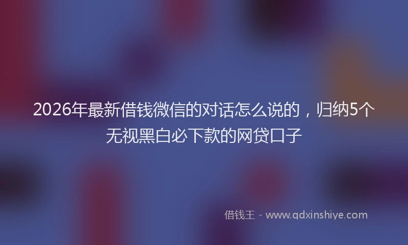 2026年最新借钱微信的对话怎么说的，归纳5个无视黑白必下款的网贷口子