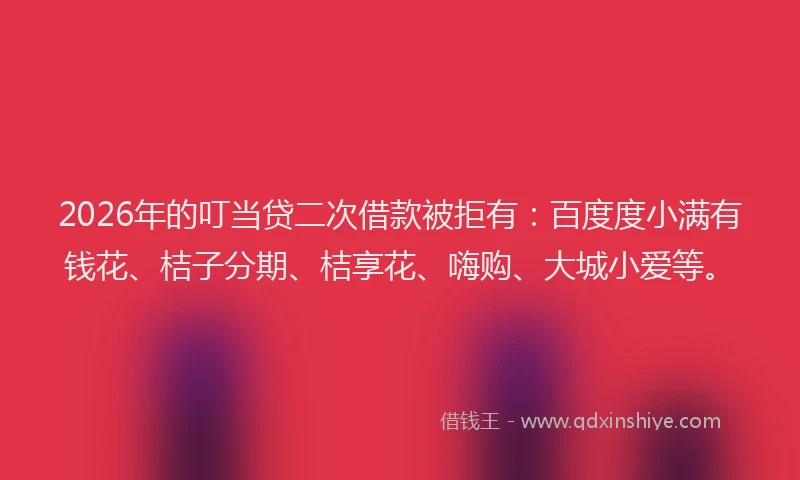 2026年的叮当贷二次借款被拒有：百度度小满有钱花、桔子分期、桔享花、嗨购、大城小爱等。