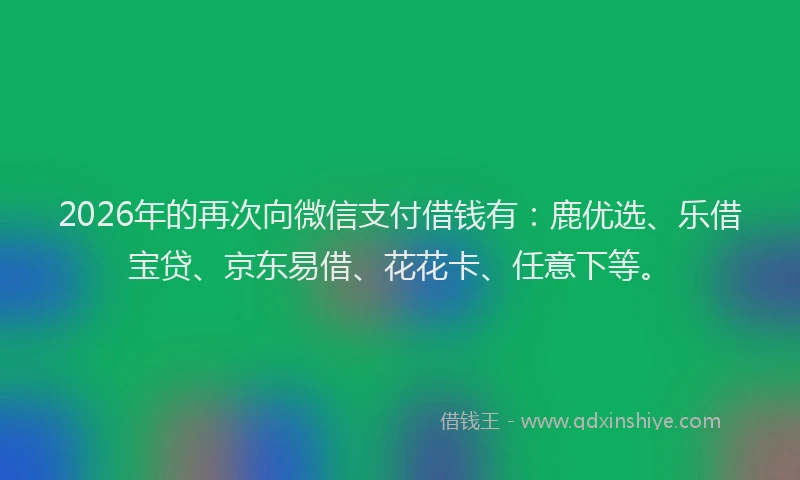 2026年的再次向微信支付借钱有：鹿优选、乐借宝贷、京东易借、花花卡、任意下等。