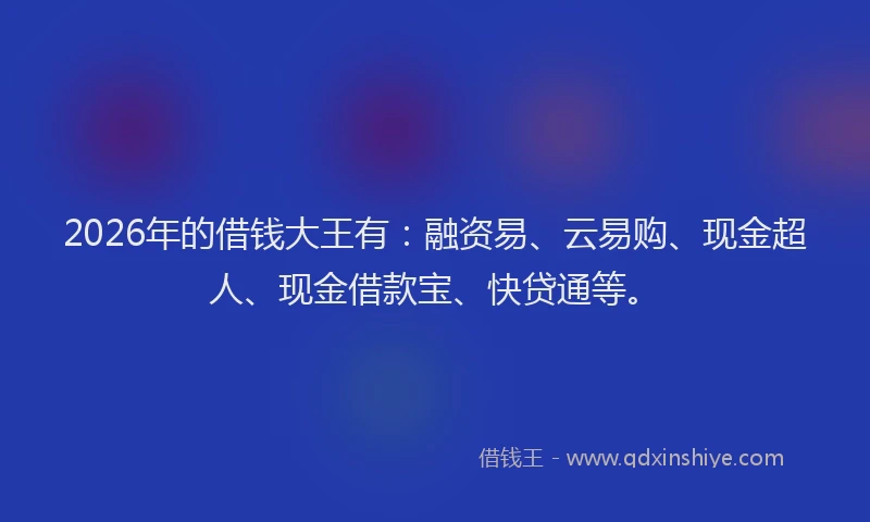 2026年的借钱大王有：融资易、云易购、现金超人、现金借款宝、快贷通等。