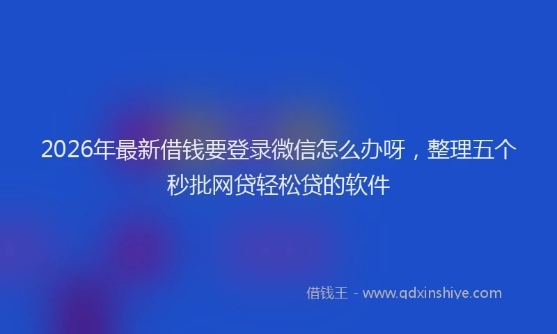 2026年最新借钱要登录微信怎么办呀，整理五个秒批网贷轻松贷的软件