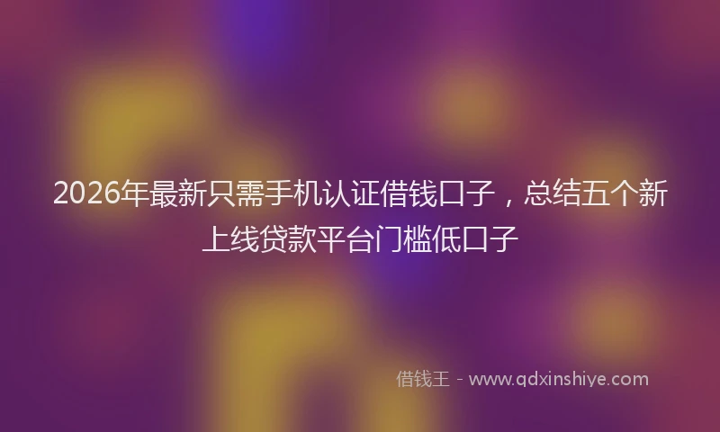 2026年最新只需手机认证借钱口子,总结五个新上线贷款平台门槛低口子