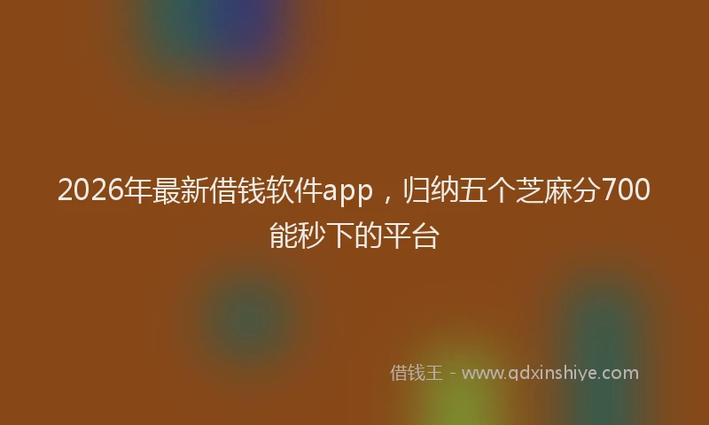 2026年最新借钱软件app，归纳五个芝麻分700能秒下的平台