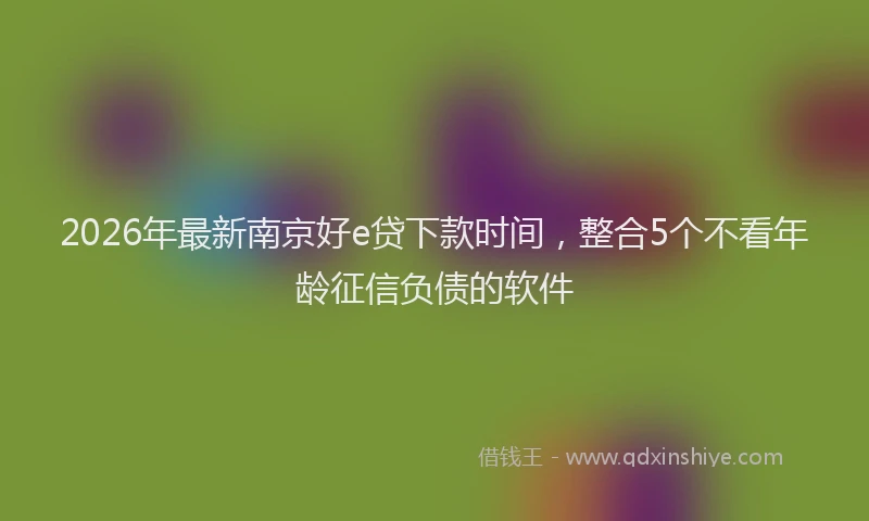 2026年最新南京好e贷下款时间，整合5个不看年龄征信负债的软件