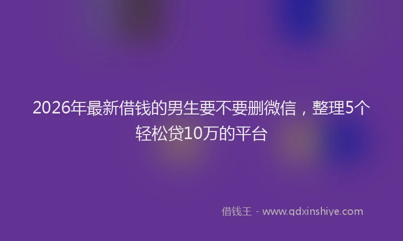 2026年最新借钱的男生要不要删微信，整理5个轻松贷10万的平台