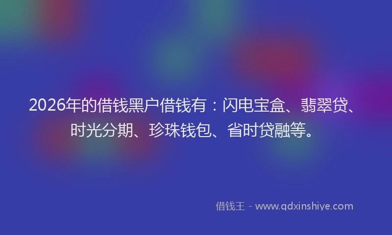 2026年的借钱黑户借钱有:闪电宝盒、翡翠贷、时光分期、珍珠钱包、省时贷融等。