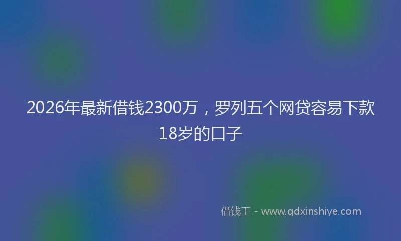 2026年最新借钱2300万，罗列五个网贷容易下款18岁的口子