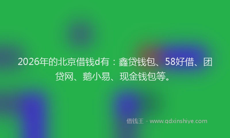 2026年的北京借钱d有：鑫贷钱包、58好借、团贷网、鹅小易、现金钱包等。